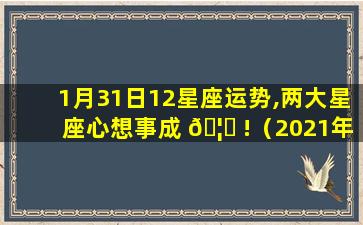 1月31日12星座运势,两大星座心想事成 🦅 !（2021年1月31日12星 🕷 座运势）